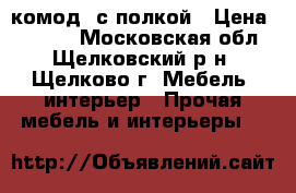 комод  с полкой › Цена ­ 7 000 - Московская обл., Щелковский р-н, Щелково г. Мебель, интерьер » Прочая мебель и интерьеры   